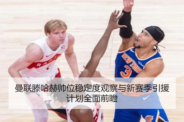 曼联滕哈赫帅位稳定度观察与新赛季引援计划全面前瞻