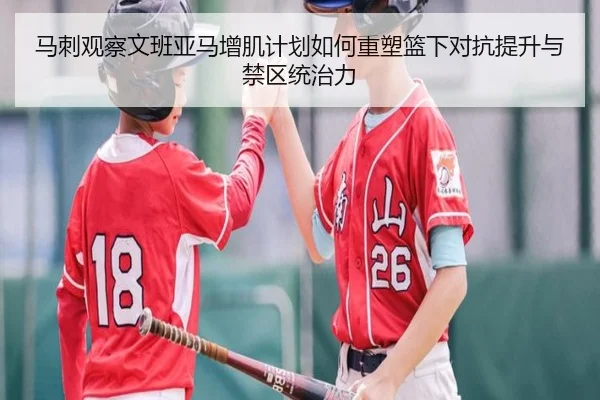 马刺观察文班亚马增肌计划如何重塑篮下对抗提升与禁区统治力