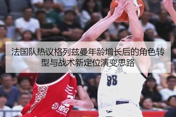法国队热议格列兹曼年龄增长后的角色转型与战术新定位演变思路