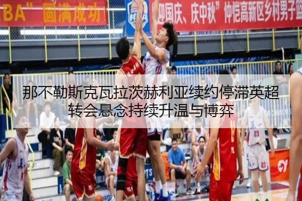 那不勒斯克瓦拉茨赫利亚续约停滞英超转会悬念持续升温与博弈
