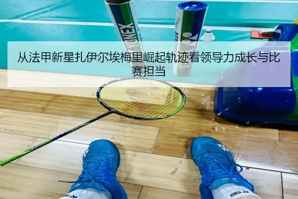 从法甲新星扎伊尔埃梅里崛起轨迹看领导力成长与比赛担当