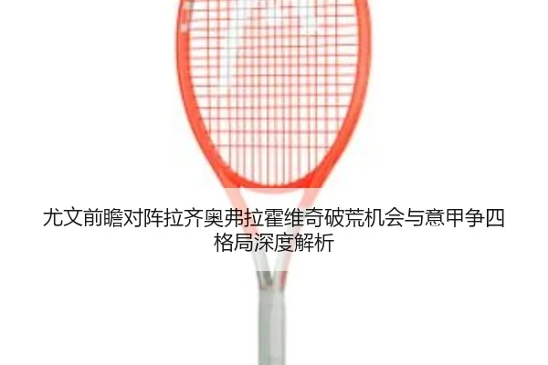 尤文前瞻对阵拉齐奥弗拉霍维奇破荒机会与意甲争四格局深度解析