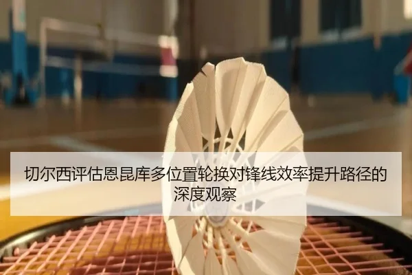 切尔西评估恩昆库多位置轮换对锋线效率提升路径的深度观察
