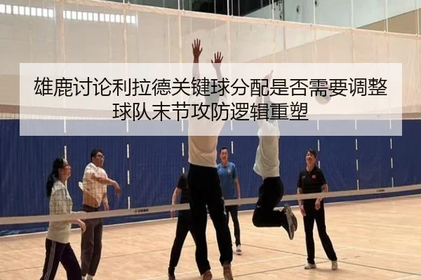 雄鹿讨论利拉德关键球分配是否需要调整球队末节攻防逻辑重塑