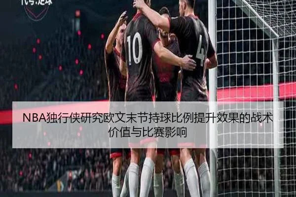NBA独行侠研究欧文末节持球比例提升效果的战术价值与比赛影响