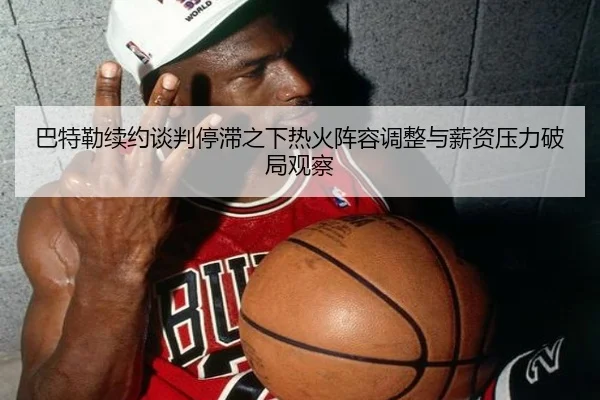 巴特勒续约谈判停滞之下热火阵容调整与薪资压力破局观察