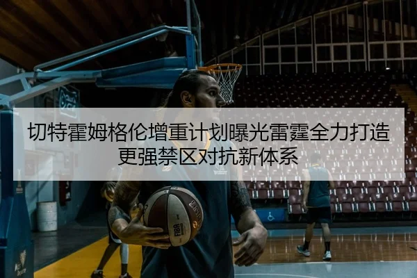 切特霍姆格伦增重计划曝光雷霆全力打造更强禁区对抗新体系