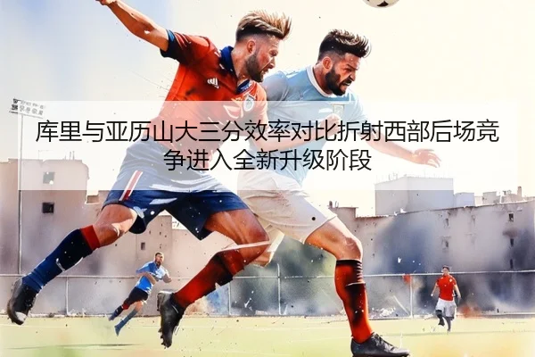 库里与亚历山大三分效率对比折射西部后场竞争进入全新升级阶段